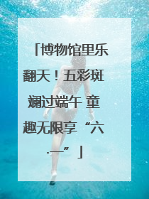 博物馆里乐翻天！五彩斑斓过端午 童趣无限享“六·一”