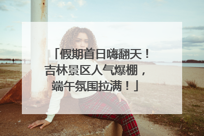 假期首日嗨翻天！吉林景区人气爆棚，端午氛围拉满！