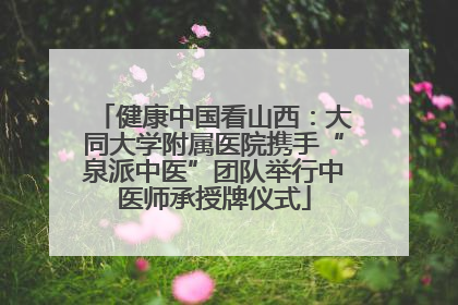 健康中国看山西：大同大学附属医院携手“泉派中医”团队举行中医师承授牌仪式