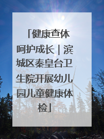 健康查体 呵护成长｜滨城区秦皇台卫生院开展幼儿园儿童健康体检