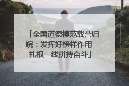 全国道德模范载誉归皖：发挥好榜样作用 扎根一线拼搏奋斗