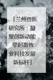 兰州兽医研究所：凝聚创新动能 擎起畜牧业科技发展新标杆