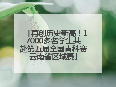 再创历史新高！17000多名学生共赴第五届全国青科赛云南省区域赛