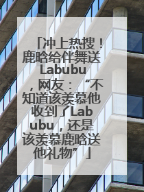冲上热搜！鹿晗给伴舞送Labubu，网友：“不知道该羡慕他收到了Labubu，还是该羡慕鹿晗送他礼物”