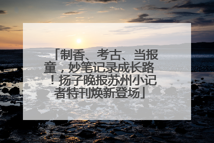 制香、考古、当报童，妙笔记录成长路！扬子晚报苏州小记者特刊焕新登场