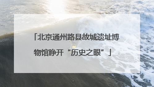北京通州路县故城遗址博物馆睁开“历史之眼”