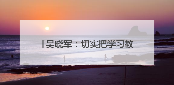 吴晓军：切实把学习教育成果转化为惠民实效