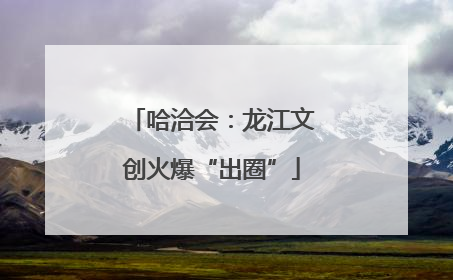 哈洽会：龙江文创火爆“出圈”