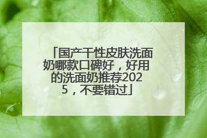 国产干性皮肤洗面奶哪款口碑好，好用的洗面奶推荐2025，不要错过