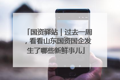 国资驿站｜过去一周，看看山东国资国企发生了哪些新鲜事儿