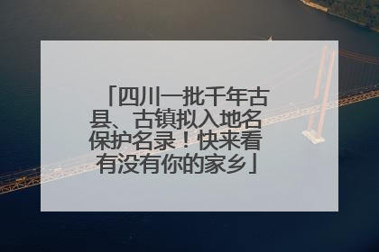 四川一批千年古县、古镇拟入地名保护名录！快来看有没有你的家乡