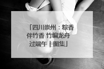 四川崇州：粽香伴竹香 竹编龙舟过端午｜图集