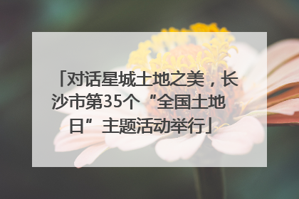 对话星城土地之美，长沙市第35个“全国土地日”主题活动举行