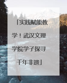 实践赋能教学！武汉文理学院学子探寻千年非遗