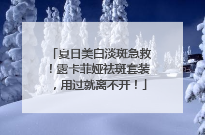 夏日美白淡斑急救！露卡菲娅祛斑套装，用过就离不开！