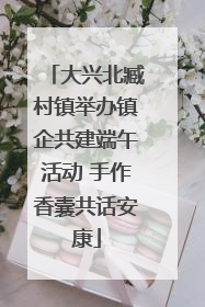 大兴北臧村镇举办镇企共建端午活动 手作香囊共话安康