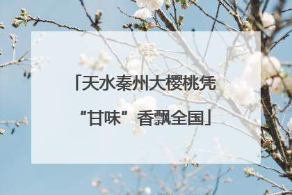 天水秦州大樱桃凭“甘味”香飘全国