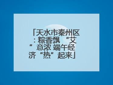 天水市秦州区：粽香飘 “艾”意浓 端午经济“热”起来