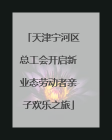 天津宁河区总工会开启新业态劳动者亲子欢乐之旅