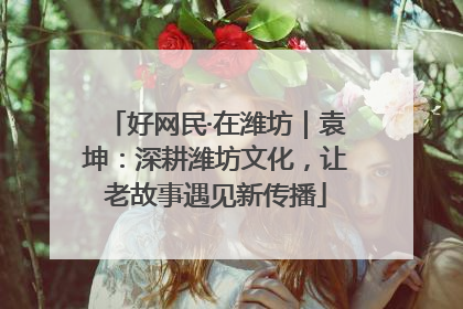 好网民·在潍坊｜袁坤：深耕潍坊文化，让老故事遇见新传播