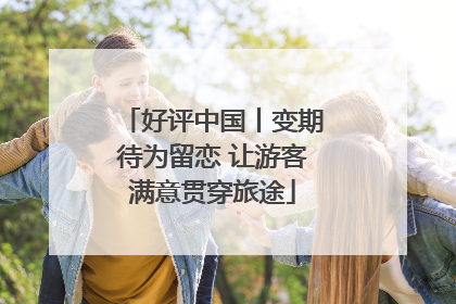 好评中国丨变期待为留恋 让游客满意贯穿旅途
