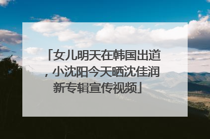 女儿明天在韩国出道，小沈阳今天晒沈佳润新专辑宣传视频