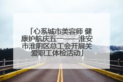 心系城市美容师 健康护航庆五一——淮安市淮阴区总工会开展关爱职工体检活动