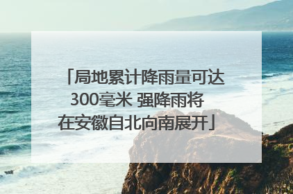 局地累计降雨量可达300毫米 强降雨将在安徽自北向南展开