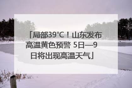 局部39℃！山东发布高温黄色预警 5日—9日将出现高温天气