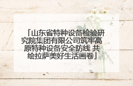 山东省特种设备检验研究院集团有限公司筑牢高原特种设备安全防线 共绘拉萨美好生活画卷