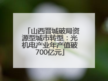 山西晋城破局资源型城市转型：光机电产业年产值破700亿元