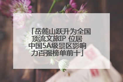 岳麓山跃升为全国顶流文旅IP 位居中国5A级景区影响力百强榜单前十