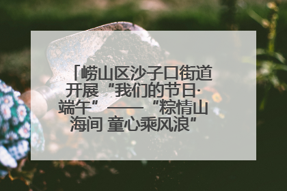 崂山区沙子口街道开展“我们的节日·端午”——“粽情山海间 童心乘风浪”文明实践活动