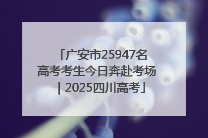 广安市25947名高考考生今日奔赴考场｜2025四川高考