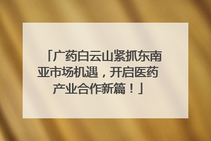 广药白云山紧抓东南亚市场机遇，开启医药产业合作新篇！