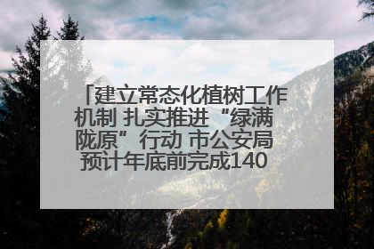 建立常态化植树工作机制 扎实推进“绿满陇原”行动 市公安局预计年底前完成1402亩绿化任务