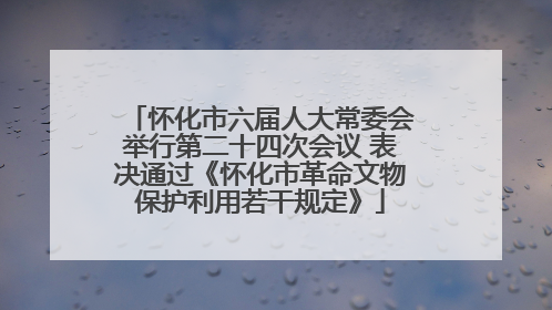 怀化市六届人大常委会举行第二十四次会议 表决通过《怀化市革命文物保护利用若干规定》