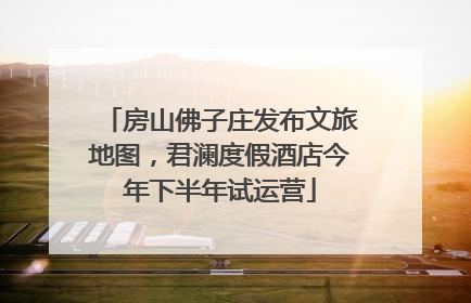 房山佛子庄发布文旅地图，君澜度假酒店今年下半年试运营