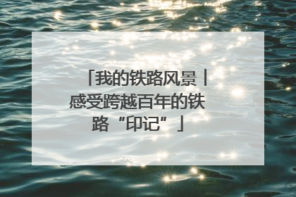 我的铁路风景︱感受跨越百年的铁路“印记”