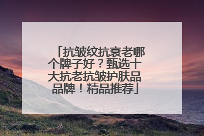 抗皱纹抗衰老哪个牌子好？甄选十大抗老抗皱护肤品品牌！精品推荐