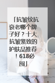 抗皱纹抗衰老哪个牌子好？十大抗皱紧致的护肤品推荐！618必囤