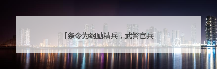 条令为纲励精兵，武警官兵掀起新时代条令学用热潮