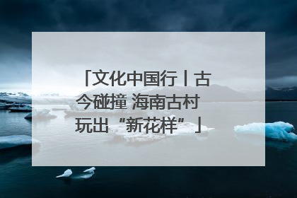 文化中国行丨古今碰撞 海南古村玩出“新花样”