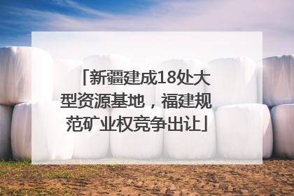 新疆建成18处大型资源基地，福建规范矿业权竞争出让