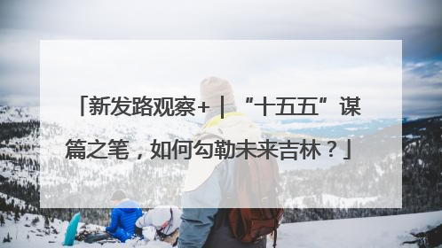 新发路观察+｜“十五五”谋篇之笔，如何勾勒未来吉林？