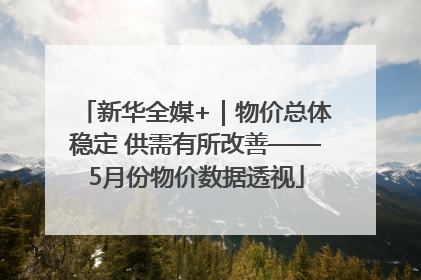 新华全媒+｜物价总体稳定 供需有所改善——5月份物价数据透视