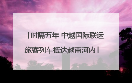 时隔五年 中越国际联运旅客列车抵达越南河内