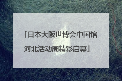 日本大阪世博会中国馆河北活动周精彩启幕