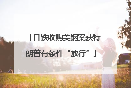 日铁收购美钢案获特朗普有条件“放行”