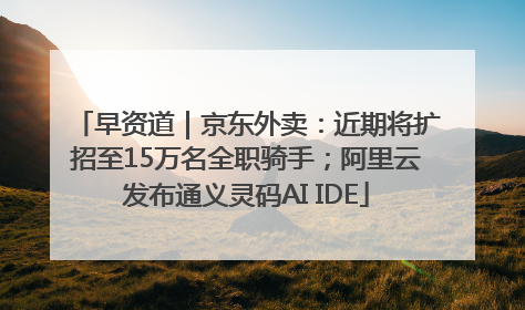 早资道｜京东外卖：近期将扩招至15万名全职骑手；阿里云发布通义灵码AI IDE